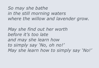 
So may she bathe 
in the still morning waters
where the willow and lavender grow.

May she find out her worth
before it’s too late
and may she learn how
to simply say ‘No, oh no!’  
May she learn how to simply say ‘No!’ 