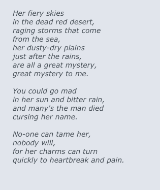 
Her fiery skies 
in the dead red desert,
raging storms that come
from the sea,
her dusty-dry plains 
just after the rains,
are all a great mystery,
great mystery to me.

You could go mad 
in her sun and bitter rain,
and many's the man died		
cursing her name.

No-one can tame her,
nobody will,
for her charms can turn
quickly to heartbreak and pain.