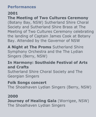 
Performances
2001
The Meeting of Two Cultures Ceremony
(Botany Bay, NSW) Sutherland Shire Choral Society and Sutherland Shire Brass at The Meeting of Two Cultures Ceremony celebrating the landing of Captain James Cook at Botany Bay. Attended by the Governor of NSW
A Night at The Proms Sutherland Shire Symphony Orchestra and the The Lydian Singers (Berry, NSW)
In Harmony: Southside Festival of Arts and Crafts
Sutherland Shire Choral Society and The Georgian Singers
Folk Songs concert
The Shoalhaven Lydian Singers (Berry, NSW)

2000
Journey of Healing Gala (Worrigee, NSW) The Shoalhaven Lydian Singers