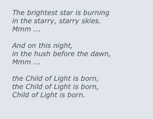 
The brightest star is burning 
in the starry, starry skies.  
Mmm ...

And on this night, 
in the hush before the dawn,
Mmm ...

the Child of Light is born,
the Child of Light is born,
Child of Light is born.