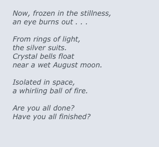 
Now, frozen in the stillness,
an eye burns out . . .

From rings of light, 
the silver suits.
Crystal bells float 
near a wet August moon.

Isolated in space, 
a whirling ball of fire.

Are you all done?
Have you all finished?
