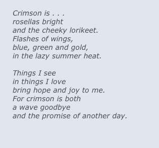 
Crimson is . . .
rosellas bright
and the cheeky lorikeet.
Flashes of wings,
blue, green and gold,
in the lazy summer heat.

Things I see
in things I love
bring hope and joy to me.
For crimson is both
a wave goodbye
and the promise of another day.