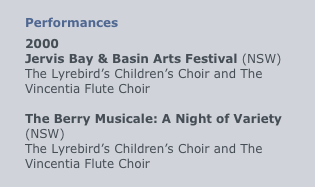 
Performances
2000
Jervis Bay & Basin Arts Festival (NSW)
The Lyrebird’s Children’s Choir and The Vincentia Flute Choir

The Berry Musicale: A Night of Variety (NSW)
The Lyrebird’s Children’s Choir and The Vincentia Flute Choir
