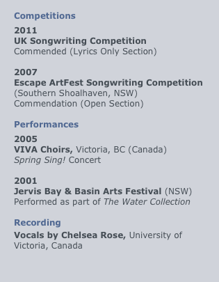 
Competitions
2011
UK Songwriting Competition
Commended (Lyrics Only Section)

2007
Escape ArtFest Songwriting Competition
(Southern Shoalhaven, NSW)
Commendation (Open Section)

Performances
2005
VIVA Choirs, Victoria, BC (Canada)
Spring Sing! Concert

2001
Jervis Bay & Basin Arts Festival (NSW)
Performed as part of The Water Collection

Recording
Vocals by Chelsea Rose, University of Victoria, Canada