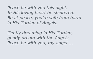 
Peace be with you this night.
In His loving heart be sheltered.
Be at peace, you’re safe from harm
in His Garden of Angels.

Gently dreaming in His Garden,
gently dream with the Angels.
Peace be with you, my angel ...