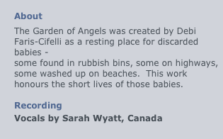
About
The Garden of Angels was created by Debi Faris-Cifelli as a resting place for discarded babies - 
some found in rubbish bins, some on highways, some washed up on beaches.  This work honours the short lives of those babies.

Recording
Vocals by Sarah Wyatt, Canada
