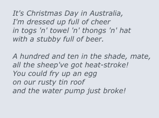 
It's Christmas Day in Australia,
I'm dressed up full of cheer
in togs 'n' towel 'n' thongs 'n' hat
with a stubby full of beer.

A hundred and ten in the shade, mate,
all the sheep've got heat-stroke!
You could fry up an egg
on our rusty tin roof
and the water pump just broke!