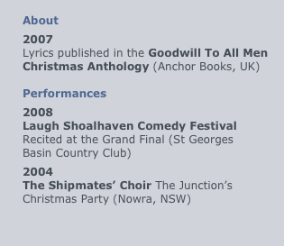 
About
2007
Lyrics published in the Goodwill To All Men Christmas Anthology (Anchor Books, UK)

Performances
2008
Laugh Shoalhaven Comedy Festival Recited at the Grand Final (St Georges Basin Country Club)
2004
The Shipmates’ Choir The Junction’s Christmas Party (Nowra, NSW)