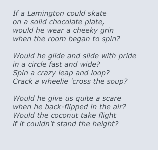 
If a Lamington could skate
on a solid chocolate plate,
would he wear a cheeky grin
when the room began to spin?

Would he glide and slide with pride
in a circle fast and wide?
Spin a crazy leap and loop?
Crack a wheelie 'cross the soup?

Would he give us quite a scare
when he back-flipped in the air?
Would the coconut take flight
if it couldn't stand the height?