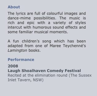 
About 
The lyrics are full of colourful images and dance-mime possibilities. The music is rich and epic with a variety of styles intercut with humorous sound effects and some familiar musical moments.

A fun children’s song which has been adapted from one of Maree Teychenné’s Lamington books.

Performance
2008
Laugh Shoalhaven Comedy Festival
Recited at the elimination round (The Sussex
Inlet Tavern, NSW)