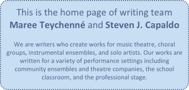 This is the home page of writing team
Maree Teychenné and Steven J. Capaldo

We are writers who create works for music theatre, choral groups, instrumental ensembles, and solo artists. Our works are written for a variety of performance settings including community ensembles and theatre companies, the school classroom, and the professional stage.