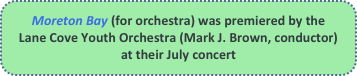 Moreton Bay (for orchestra) was premiered by the Lane Cove Youth Orchestra (Mark J. Brown, conductor) at their July concert