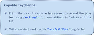 Capaldo Teychenné

Erinn Sherlock of Nashville has agreed to record the jazz-feel song I’m Longin’ for competitions in Sydney and the UK.

Will soon start work on the Treacle & Stars Song Cycle.