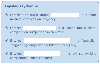 Capaldo Teychenné

Entered the music drama On Christmas Eve in a short musicals competition in Sydney

Entered In the Name of God in a sacred music choral composition competition in New York

Entered If a Lamington Could Skate in a Australian songwriting competition (Children’s category)

Entered Just a Lil’ Ole Devil! in a UK songwriting competition (Open category)
