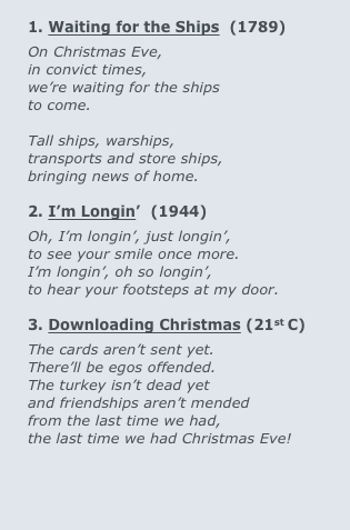 		
1. Waiting for the Ships  (1789)
On Christmas Eve,  			   
in convict times,  				
we’re waiting for the ships
to come.	 	

Tall ships, warships, 
transports and store ships, 
bringing news of home.
 		
2. I’m Longin’  (1944)
Oh, I’m longin’, just longin’,
to see your smile once more.
I’m longin’, oh so longin’,
to hear your footsteps at my door.

3. Downloading Christmas (21st C)
The cards aren’t sent yet.
There’ll be egos offended.
The turkey isn’t dead yet
and friendships aren’t mended
from the last time we had,
the last time we had Christmas Eve!

