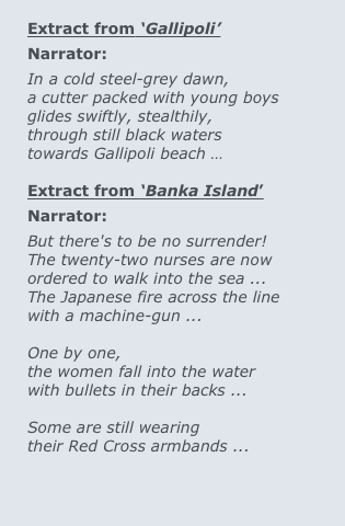 
Extract from ‘Gallipoli’
Narrator:
In a cold steel-grey dawn,
a cutter packed with young boys 
glides swiftly, stealthily,
through still black waters
towards Gallipoli beach …

Extract from ‘Banka Island’
Narrator: 
But there's to be no surrender!
The twenty-two nurses are now 
ordered to walk into the sea ...  
The Japanese fire across the line 
with a machine-gun ...

One by one, 
the women fall into the water 
with bullets in their backs ...

Some are still wearing 
their Red Cross armbands ...