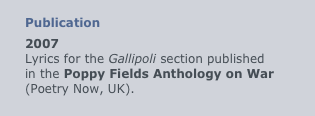 
Publication
2007
Lyrics for the Gallipoli section published
in the Poppy Fields Anthology on War (Poetry Now, UK).