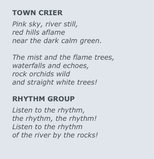 
TOWN CRIER
Pink sky, river still, 
red hills aflame 
near the dark calm green.  

The mist and the flame trees,
waterfalls and echoes,
rock orchids wild
and straight white trees!

RHYTHM GROUP
Listen to the rhythm,
the rhythm, the rhythm!
Listen to the rhythm
of the river by the rocks!