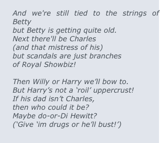 
And we're still tied to the strings of Betty  
but Betty is getting quite old. 
Next there'll be Charles 
(and that mistress of his) 
but scandals are just branches 
of Royal Showbiz!

Then Willy or Harry we’ll bow to.
But Harry’s not a ‘roil’ uppercrust!   
If his dad isn’t Charles,  
then who could it be?       
Maybe do-or-Di Hewitt? 
(‘Give ‘im drugs or he’ll bust!’) 