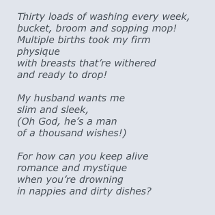 
Thirty loads of washing every week,
bucket, broom and sopping mop!
Multiple births took my firm physique
with breasts that’re withered 
and ready to drop!

My husband wants me
slim and sleek,
(Oh God, he’s a man 
of a thousand wishes!)

For how can you keep alive
romance and mystique
when you’re drowning
in nappies and dirty dishes?