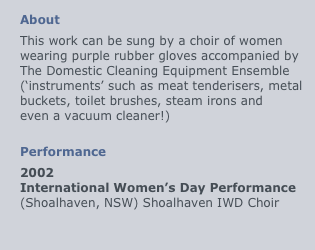
About
This work can be sung by a choir of women
wearing purple rubber gloves accompanied by
The Domestic Cleaning Equipment Ensemble (‘instruments’ such as meat tenderisers, metal buckets, toilet brushes, steam irons and
even a vacuum cleaner!)

Performance
2002
International Women’s Day Performance (Shoalhaven, NSW) Shoalhaven IWD Choir 