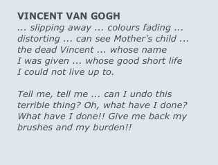 
VINCENT VAN GOGH
... slipping away ... colours fading ... 
distorting ... can see Mother's child ... 
the dead Vincent ... whose name 
I was given ... whose good short life 
I could not live up to.

Tell me, tell me ... can I undo this 
terrible thing? Oh, what have I done? 
What have I done!! Give me back my 
brushes and my burden!!