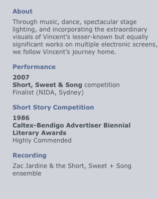 
About
Through music, dance, spectacular stage lighting, and incorporating the extraordinary visuals of Vincent’s lesser-known but equally significant works on multiple electronic screens, we follow Vincent’s journey home.

Performance
2007
Short, Sweet & Song competition
Finalist (NIDA, Sydney)

Short Story Competition
1986
Caltex-Bendigo Advertiser Biennial Literary Awards
Highly Commended

Recording
Zac Jardine & the Short, Sweet + Song ensemble
