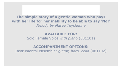 
A Pretty Silk Flower
The simple story of a gentle woman who pays
with her life for her inability to be able to say ‘No!’
Melody by Maree Teychenné

AVAILABLE FOR:
Solo Female Voice with piano (081101)

ACCOMPANIMENT OPTIONS:
Instrumental ensemble: guitar, harp, cello (081102)