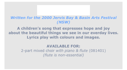 
Crimson is ...
Written for the 2000 Jervis Bay & Basin Arts Festival (NSW)
A children’s song that expresses hope and joy
about the beautiful things we see in our everday lives.
Lyrics play with colours and images.

AVAILABLE FOR: 
2-part mixed choir with piano & flute (081401)
(flute is non-essential)

