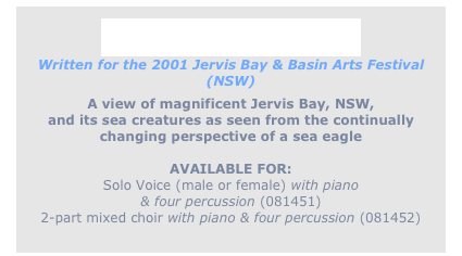 
Eagle of the Wind
Written for the 2001 Jervis Bay & Basin Arts Festival (NSW)
A view of magnificent Jervis Bay, NSW,
and its sea creatures as seen from the continually
changing perspective of a sea eagle

AVAILABLE FOR:
Solo Voice (male or female) with piano
& four percussion (081451) 
2-part mixed choir with piano & four percussion (081452)