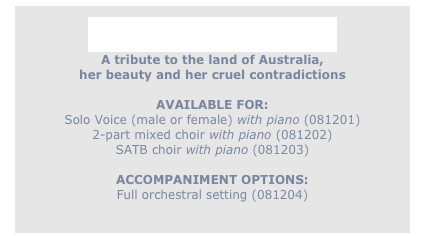 
Ancient and Proud
A tribute to the land of Australia,
her beauty and her cruel contradictions

AVAILABLE FOR: 
Solo Voice (male or female) with piano (081201)
2-part mixed choir with piano (081202)
SATB choir with piano (081203)

ACCOMPANIMENT OPTIONS:
Full orchestral setting (081204)