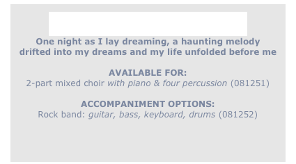 
As I Lay Dreaming ...
One night as I lay dreaming, a haunting melody
drifted into my dreams and my life unfolded before me

AVAILABLE FOR:
2-part mixed choir with piano & four percussion (081251)

ACCOMPANIMENT OPTIONS:
Rock band: guitar, bass, keyboard, drums (081252)