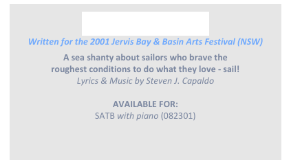 
YEA! HO! HEARTY!
Written for the 2001 Jervis Bay & Basin Arts Festival (NSW)
A sea shanty about sailors who brave the
roughest conditions to do what they love - sail!
Lyrics & Music by Steven J. Capaldo

AVAILABLE FOR: 
SATB with piano (082301)
