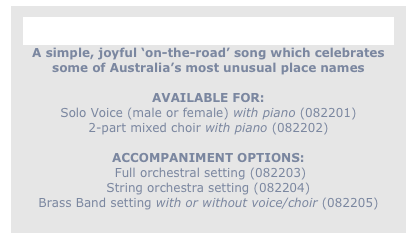 
Waltzing Through to Woolloomooloo
A simple, joyful ‘on-the-road’ song which celebrates
some of Australia’s most unusual place names

AVAILABLE FOR: 
Solo Voice (male or female) with piano (082201)
2-part mixed choir with piano (082202)

ACCOMPANIMENT OPTIONS: 
 Full orchestral setting (082203)
String orchestra setting (082204)
Brass Band setting with or without voice/choir (082205)