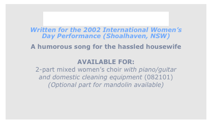 
Thirty Loads of Washing
Written for the 2002 International Women’s
Day Performance (Shoalhaven, NSW) 
A humorous song for the hassled housewife

AVAILABLE FOR: 
2-part mixed women’s choir with piano/guitar
and domestic cleaning equipment (082101)
(Optional part for mandolin available)