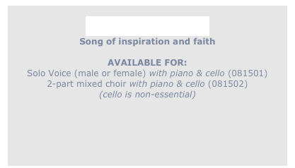 
Garden of Angels
Song of inspiration and faith

AVAILABLE FOR: 
Solo Voice (male or female) with piano & cello (081501)
2-part mixed choir with piano & cello (081502)
(cello is non-essential)
