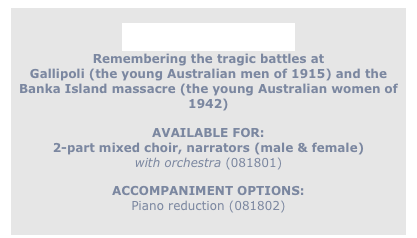 
Remember Them
Remembering the tragic battles at
Gallipoli (the young Australian men of 1915) and the
Banka Island massacre (the young Australian women of 1942)

AVAILABLE FOR:
2-part mixed choir, narrators (male & female)
with orchestra (081801)

ACCOMPANIMENT OPTIONS:
Piano reduction (081802)