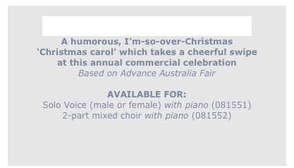 
Gimme an Aussie Chrissy Do!
A humorous, I’m-so-over-Christmas
‘Christmas carol’ which takes a cheerful swipe
at this annual commercial celebration
Based on Advance Australia Fair

AVAILABLE FOR:
Solo Voice (male or female) with piano (081551) 
2-part mixed choir with piano (081552)