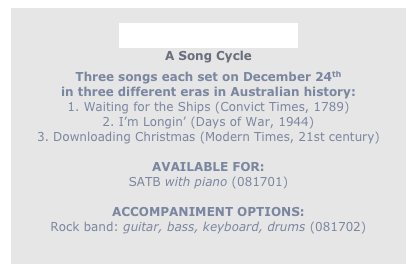 
On Christmas Eve
A Song Cycle
Three songs each set on December 24th
in three different eras in Australian history:
1. Waiting for the Ships (Convict Times, 1789)
2. I’m Longin’ (Days of War, 1944)
3. Downloading Christmas (Modern Times, 21st century)

AVAILABLE FOR: 
SATB with piano (081701)

ACCOMPANIMENT OPTIONS:
Rock band: guitar, bass, keyboard, drums (081702)