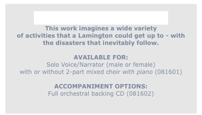 
If a Lamington Could Skate
This work imagines a wide variety
of activities that a Lamington could get up to - with
the disasters that inevitably follow.

AVAILABLE FOR: 
Solo Voice/Narrator (male or female)
with or without 2-part mixed choir with piano (081601)

ACCOMPANIMENT OPTIONS:
Full orchestral backing CD (081602)