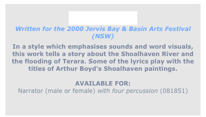 
River Rhythm
Written for the 2000 Jervis Bay & Basin Arts Festival (NSW)
In a style which emphasises sounds and word visuals,
this work tells a story about the Shoalhaven River and
the flooding of Terara. Some of the lyrics play with the
titles of Arthur Boyd's Shoalhaven paintings.

AVAILABLE FOR:
Narrator (male or female) with four percussion (081851)
