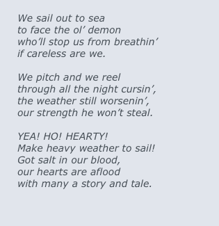 
We sail out to sea
to face the ol’ demon
who’ll stop us from breathin’
if careless are we.

We pitch and we reel
through all the night cursin’,
the weather still worsenin’,
our strength he won’t steal. 

YEA! HO! HEARTY!
Make heavy weather to sail!
Got salt in our blood, 
our hearts are aflood
with many a story and tale.